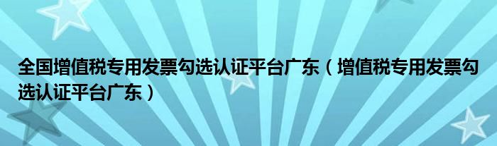 全国增值税专用发票勾选认证平台广东（增值税专用发票勾选认证平台广东）