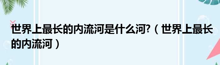 世界上最长的内流河是什么河 （世界上最长的内流河）