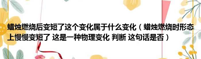 蜡烛燃烧后变短了这个变化属于什么变化（蜡烛燃烧时形态上慢慢变短了 这是一种物理变化 判断 这句话是否）