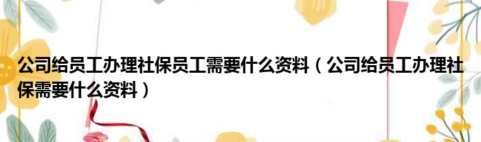 公司给员工办理社保员工需要什么资料（公司给员工办理社保需要什么资料）