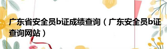 广东省安全员b证成绩查询（广东安全员b证查询网站）