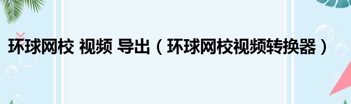 环球网校 视频 导出（环球网校视频转换器）