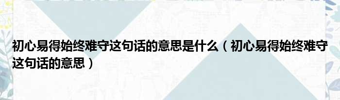 初心易得始终难守这句话的意思是什么（初心易得始终难守这句话的意思）