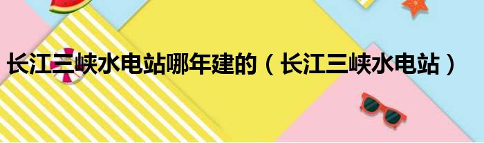 长江三峡水电站哪年建的（长江三峡水电站）