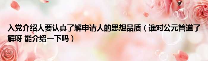 入党介绍人要认真了解申请人的思想品质（谁对公元管道了解呀 能介绍一下吗）