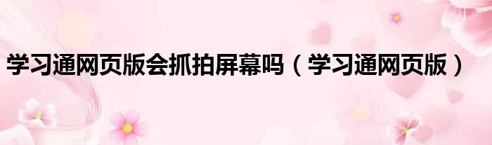 学习通网页版会抓拍屏幕吗（学习通网页版）