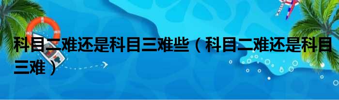 科目二难还是科目三难些（科目二难还是科目三难）