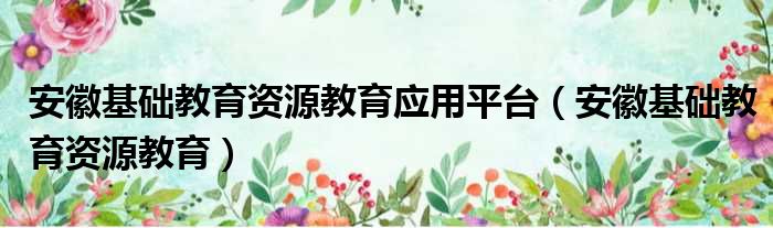 安徽基础教育资源教育应用平台（安徽基础教育资源教育）