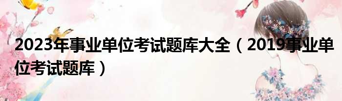 2023年事业单位考试题库大全（2019事业单位考试题库）