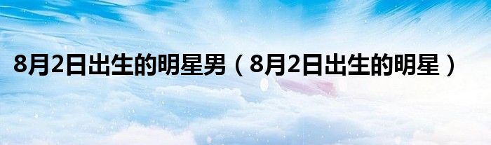 8月2日出生的明星男（8月2日出生的明星）