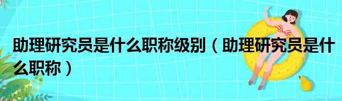 助理研究员是什么职称级别（助理研究员是什么职称）