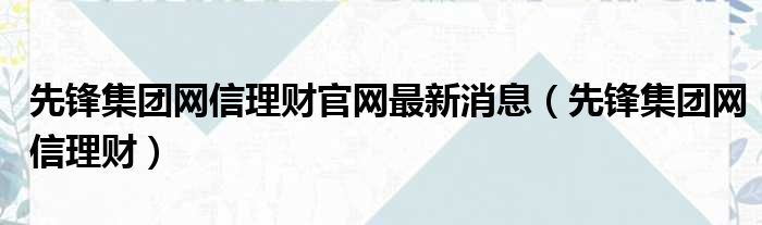 先锋集团网信理财官网最新消息（先锋集团网信理财）