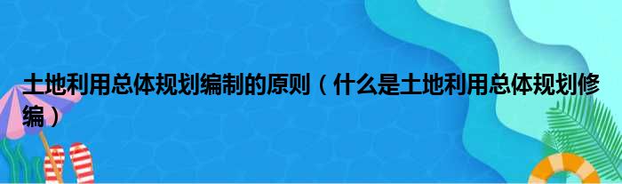 土地利用总体规划编制的原则（什么是土地利用总体规划修编）