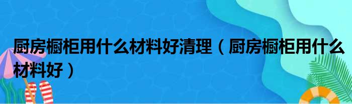 厨房橱柜用什么材料好清理（厨房橱柜用什么材料好）