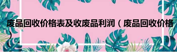 废品回收价格表及收废品利润（废品回收价格）