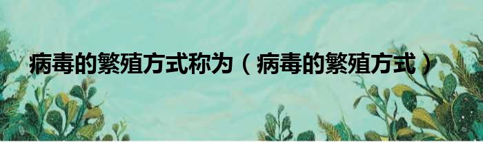 病毒的繁殖方式称为（病毒的繁殖方式）