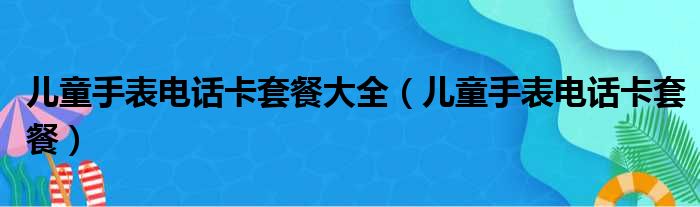 儿童手表电话卡套餐大全（儿童手表电话卡套餐）