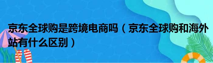 京东全球购是跨境电商吗（京东全球购和海外站有什么区别）