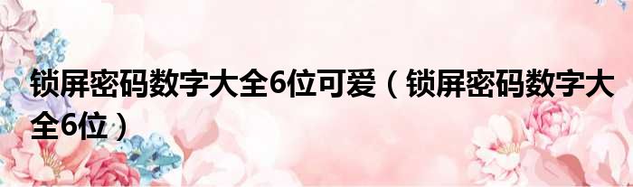 锁屏密码数字大全6位可爱（锁屏密码数字大全6位）