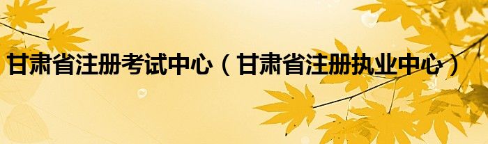 甘肃省注册考试中心（甘肃省注册执业中心）