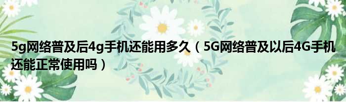 5g网络普及后4g手机还能用多久（5G网络普及以后4G手机还能正常使用吗）