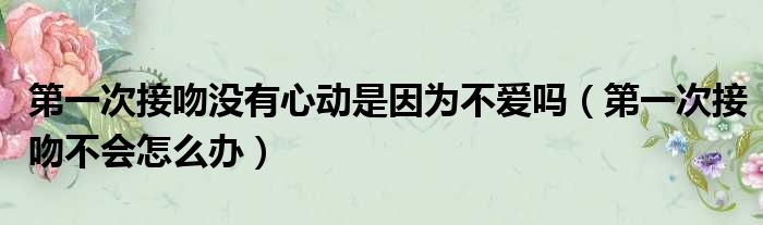 第一次接吻没有心动是因为不爱吗（第一次接吻不会怎么办）