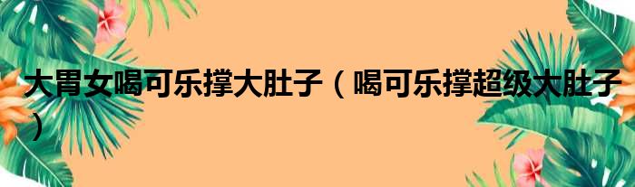 大胃女喝可乐撑大肚子（喝可乐撑超级大肚子）