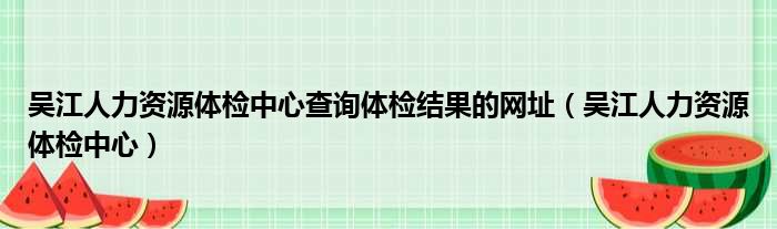 吴江人力资源体检中心查询体检结果的网址（吴江人力资源体检中心）