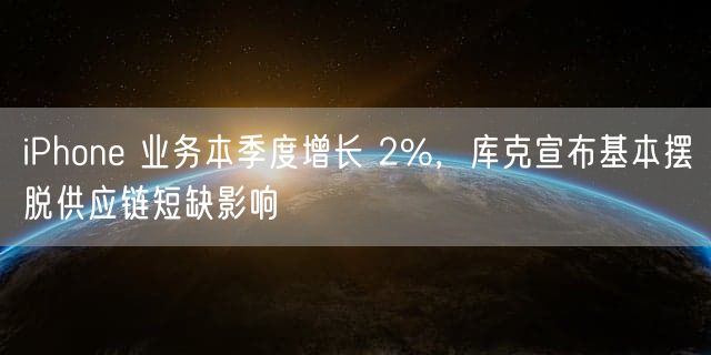 iPhone 业务本季度增长 2% 库克宣布基本摆脱供应链短缺影响