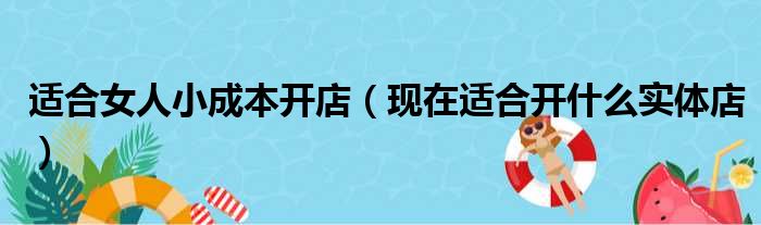 适合女人小成本开店（现在适合开什么实体店）