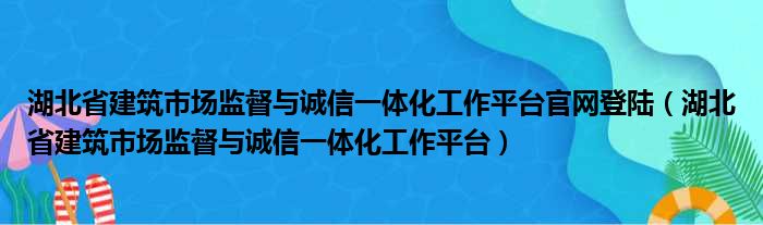 湖北省建筑市场监督与诚信一体化工作平台官网登陆（湖北省建筑市场监督与诚信一体化工作平台）