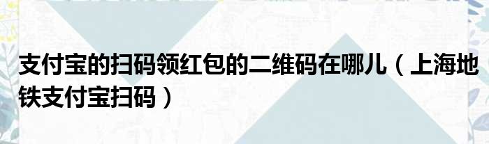 支付宝的扫码领红包的二维码在哪儿（上海地铁支付宝扫码）