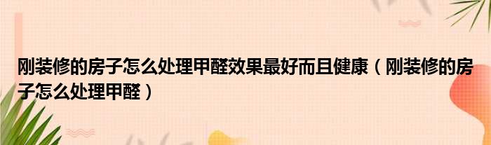 刚装修的房子怎么处理甲醛效果最好而且健康（刚装修的房子怎么处理甲醛）