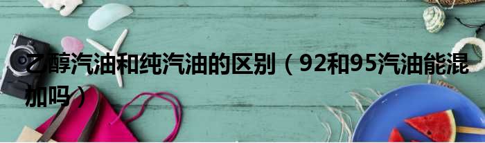 乙醇汽油和纯汽油的区别（92和95汽油能混加吗）