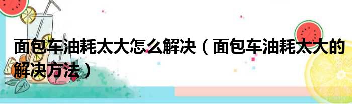 面包车油耗太大怎么解决（面包车油耗太大的解决方法）