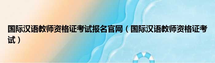 国际汉语教师资格证考试报名官网（国际汉语教师资格证考试）