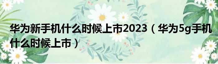 华为新手机什么时候上市2023（华为5g手机什么时候上市）