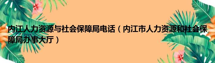 内江人力资源与社会保障局电话（内江市人力资源和社会保障局办事大厅）