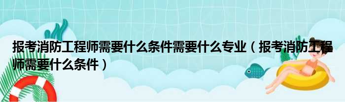 报考消防工程师需要什么条件需要什么专业（报考消防工程师需要什么条件）