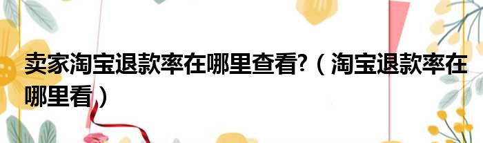 卖家淘宝退款率在哪里查看 （淘宝退款率在哪里看）