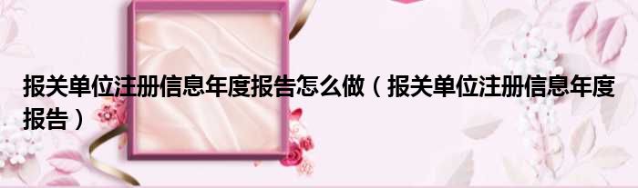 报关单位注册信息年度报告怎么做（报关单位注册信息年度报告）