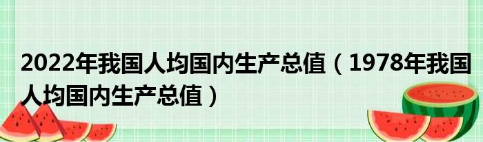 2022年我国人均国内生产总值（1978年我国人均国内生产总值）