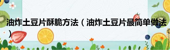 油炸土豆片酥脆方法（油炸土豆片最简单做法）