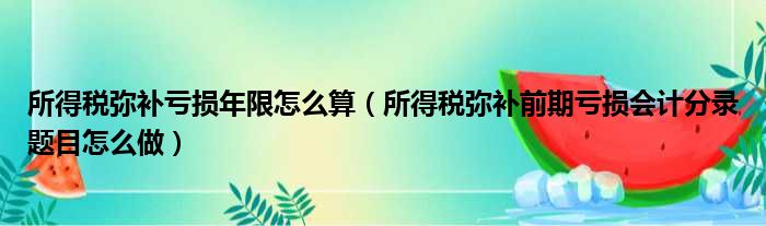 所得税弥补亏损年限怎么算（所得税弥补前期亏损会计分录题目怎么做）