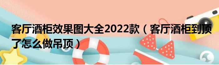 客厅酒柜效果图大全2022款（客厅酒柜到顶了怎么做吊顶）