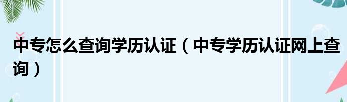 中专怎么查询学历认证（中专学历认证网上查询）