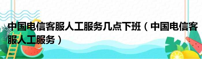 中国电信客服人工服务几点下班（中国电信客服人工服务）