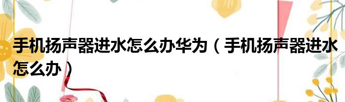 手机扬声器进水怎么办华为（手机扬声器进水怎么办）