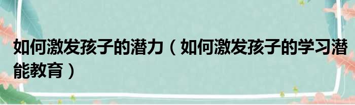 如何激发孩子的潜力（如何激发孩子的学习潜能教育）