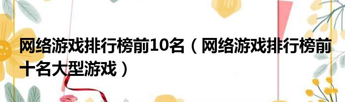 网络游戏排行榜前10名（网络游戏排行榜前十名大型游戏）